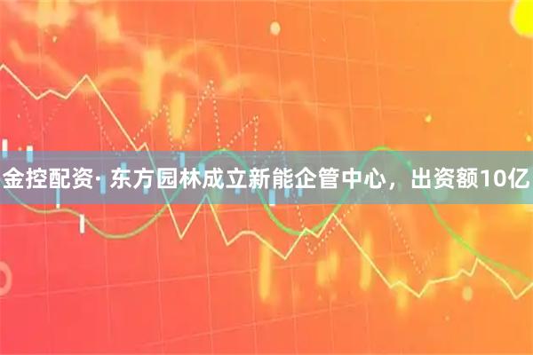 金控配资· 东方园林成立新能企管中心，出资额10亿