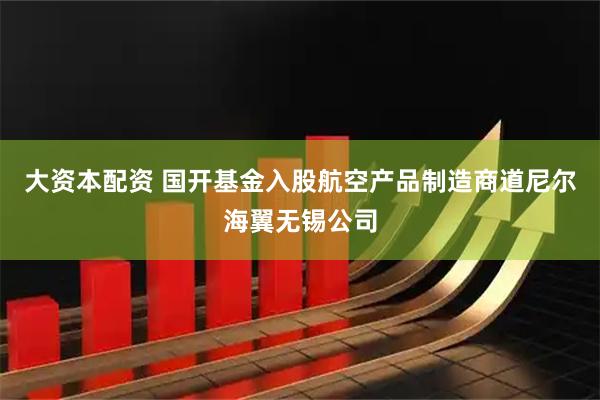 大资本配资 国开基金入股航空产品制造商道尼尔海翼无锡公司