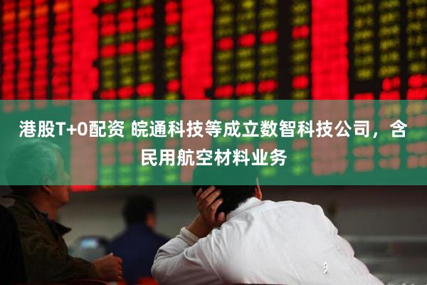 港股T+0配资 皖通科技等成立数智科技公司，含民用航空材料业务