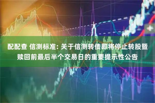 配配查 信测标准: 关于信测转债即将停止转股暨赎回前最后半个交易日的重要提示性公告