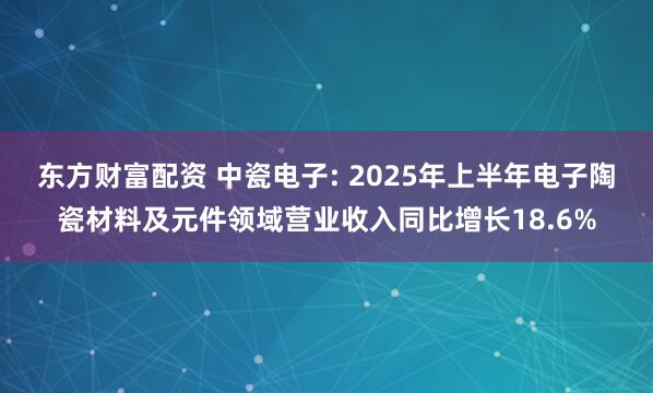 东方财富配资 中瓷电子: 2025年上半年电子陶瓷材料及元件领域营业收入同比增长18.6%