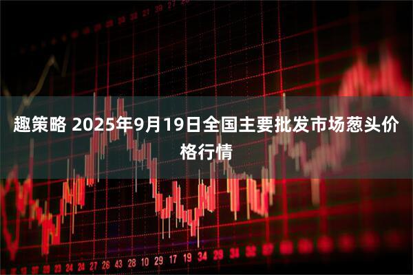 趣策略 2025年9月19日全国主要批发市场葱头价格行情
