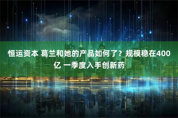 恒运资本 葛兰和她的产品如何了？规模稳在400亿 一季度入手创新药