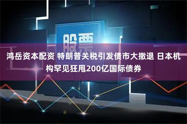 鸿岳资本配资 特朗普关税引发债市大撤退 日本机构罕见狂甩200亿国际债券