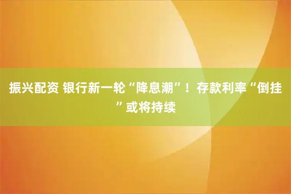 振兴配资 银行新一轮“降息潮”！存款利率“倒挂”或将持续