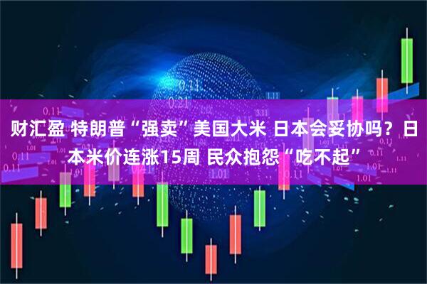 财汇盈 特朗普“强卖”美国大米 日本会妥协吗？日本米价连涨15周 民众抱怨“吃不起”