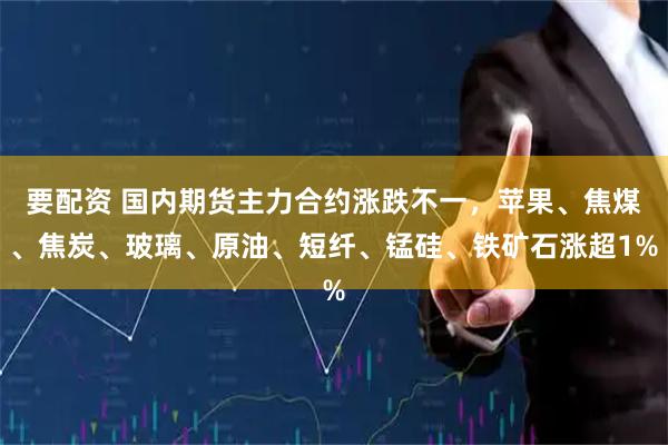 要配资 国内期货主力合约涨跌不一，苹果、焦煤、焦炭、玻璃、原油、短纤、锰硅、铁矿石涨超1%