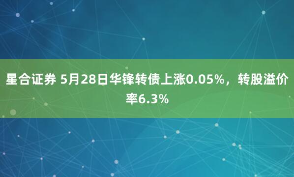 星合证券 5月28日华锋转债上涨0.05%，转股溢价率6.3%