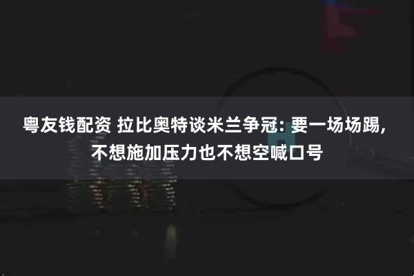 粤友钱配资 拉比奥特谈米兰争冠: 要一场场踢, 不想施加压力也不想空喊口号