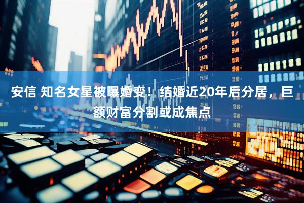 安信 知名女星被曝婚变！结婚近20年后分居，巨额财富分割或成焦点