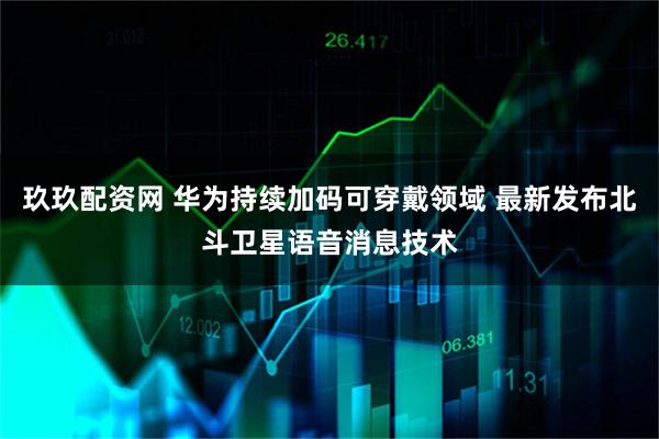 玖玖配资网 华为持续加码可穿戴领域 最新发布北斗卫星语音消息技术