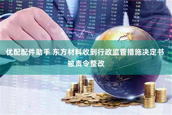 优配配件助手 东方材料收到行政监管措施决定书 被责令整改