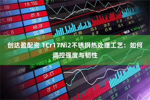创达盈配资 1Cr17Ni2不锈钢热处理工艺：如何调控强度与韧性