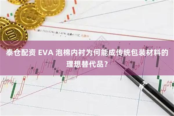 泰仓配资 EVA 泡棉内衬为何能成传统包装材料的理想替代品？