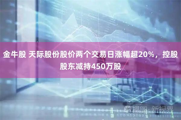 金牛股 天际股份股价两个交易日涨幅超20%，控股股东减持450万股