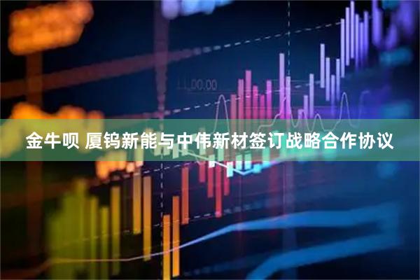 金牛呗 厦钨新能与中伟新材签订战略合作协议