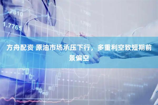 方舟配资 原油市场承压下行，多重利空致短期前景偏空