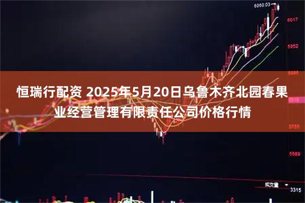 恒瑞行配资 2025年5月20日乌鲁木齐北园春果业经营管理有限责任公司价格行情