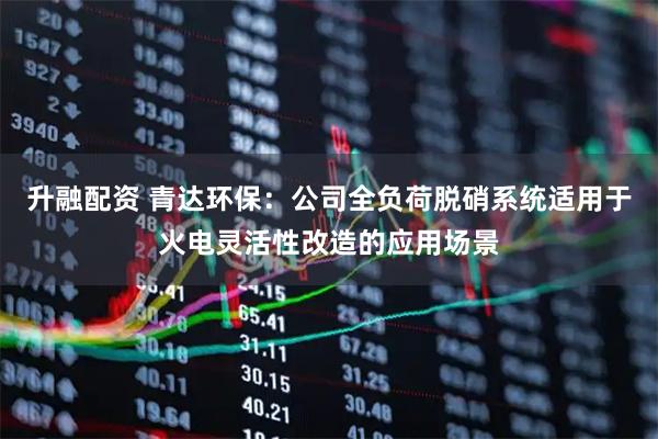 升融配资 青达环保：公司全负荷脱硝系统适用于火电灵活性改造的应用场景