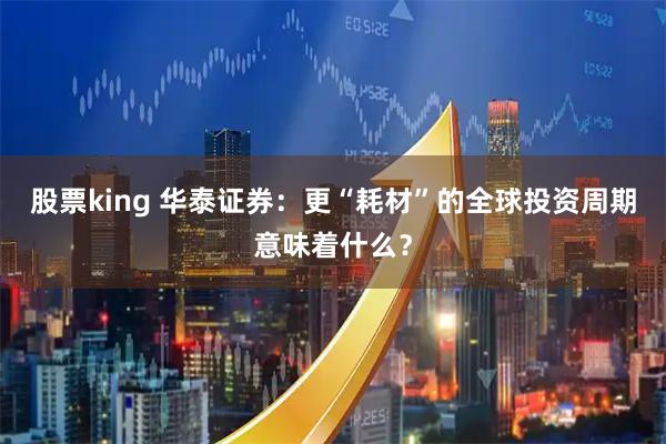 股票king 华泰证券：更“耗材”的全球投资周期意味着什么？