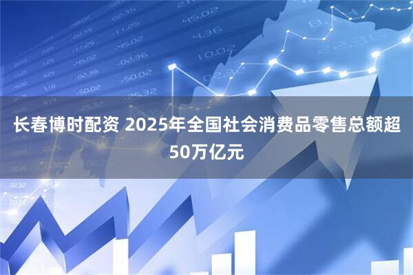 长春博时配资 2025年全国社会消费品零售总额超50万亿元