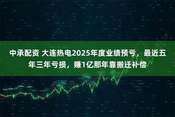中承配资 大连热电2025年度业绩预亏，最近五年三年亏损，赚1亿那年靠搬迁补偿