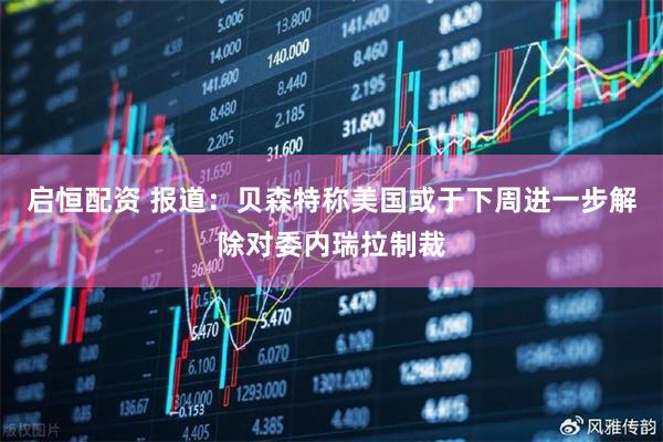 启恒配资 报道：贝森特称美国或于下周进一步解除对委内瑞拉制裁