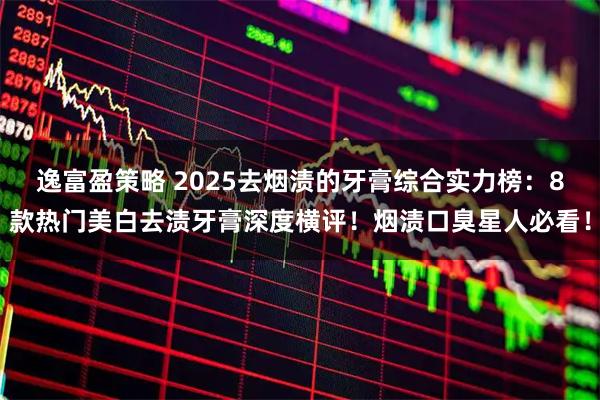 逸富盈策略 2025去烟渍的牙膏综合实力榜：8款热门美白去渍牙膏深度横评！烟渍口臭星人必看！