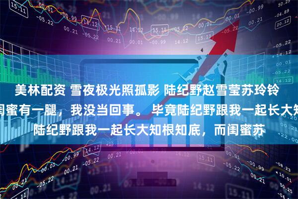 美林配资 雪夜极光照孤影 陆纪野赵雪莹苏玲铃 有人说我未婚夫跟闺蜜有一腿，我没当回事。 毕竟陆纪野跟我一起长大知根知底，而闺蜜苏