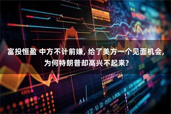 富投恒盈 中方不计前嫌, 给了美方一个见面机会, 为何特朗普却高兴不起来?