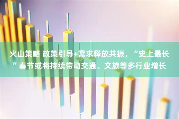 火山策略 政策引导+需求释放共振，“史上最长”春节或将持续带动交通、文旅等多行业增长