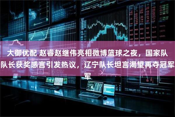 大御优配 赵睿赵继伟亮相微博篮球之夜,国家队队长获奖感言引发热议,辽宁队长坦言渴望再夺冠军