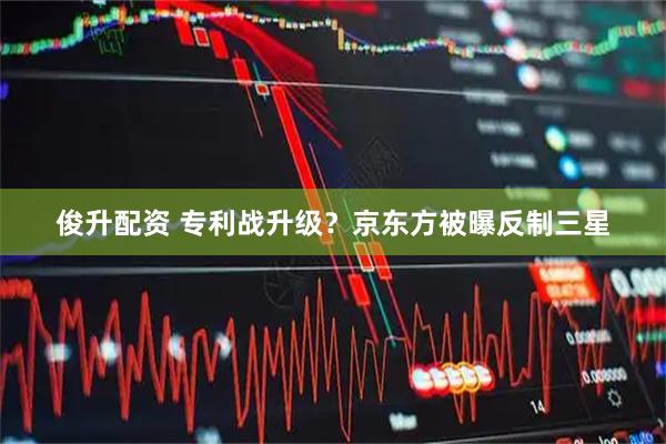 俊升配资 专利战升级？京东方被曝反制三星