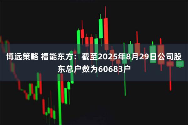 博远策略 福能东方：截至2025年8月29日公司股东总户数为60683户