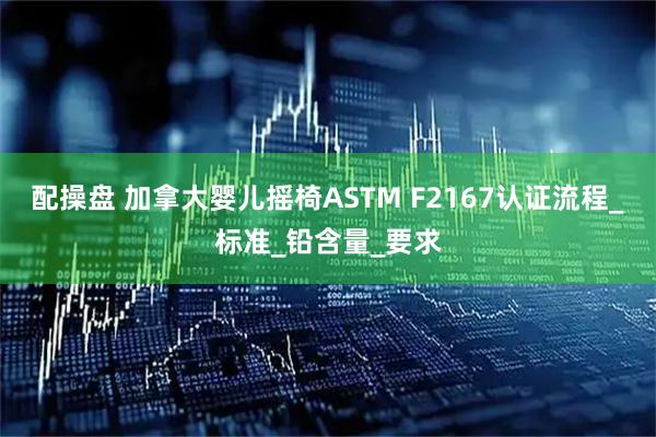 配操盘 加拿大婴儿摇椅ASTM F2167认证流程_标准_铅含量_要求