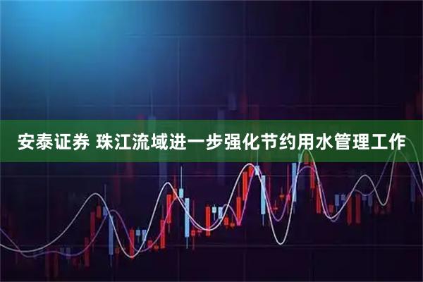 安泰证券 珠江流域进一步强化节约用水管理工作