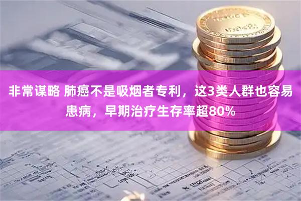 非常谋略 肺癌不是吸烟者专利，这3类人群也容易患病，早期治疗生存率超80%